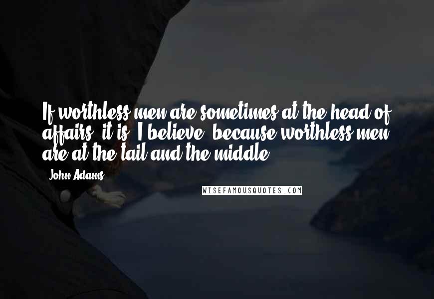 John Adams Quotes: If worthless men are sometimes at the head of affairs, it is, I believe, because worthless men are at the tail and the middle