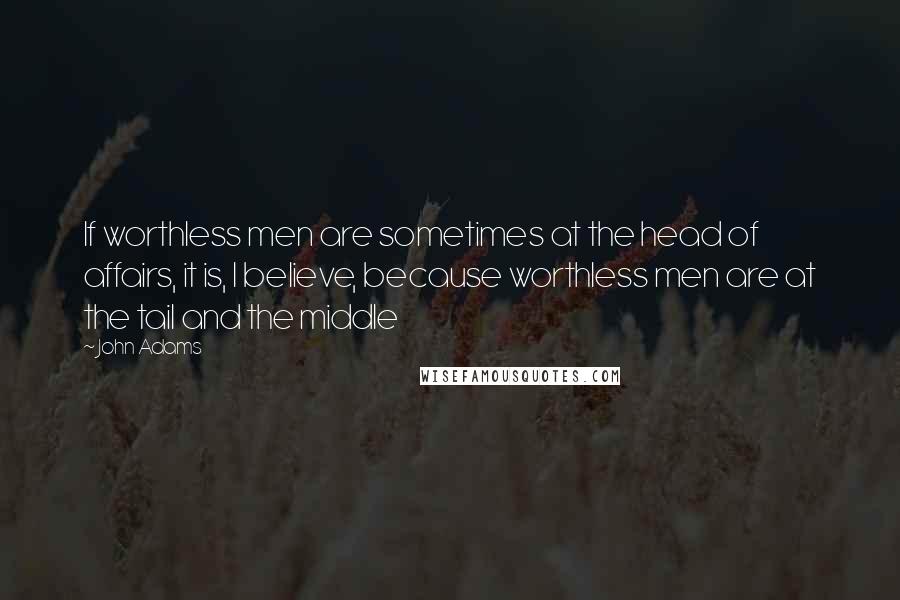 John Adams Quotes: If worthless men are sometimes at the head of affairs, it is, I believe, because worthless men are at the tail and the middle