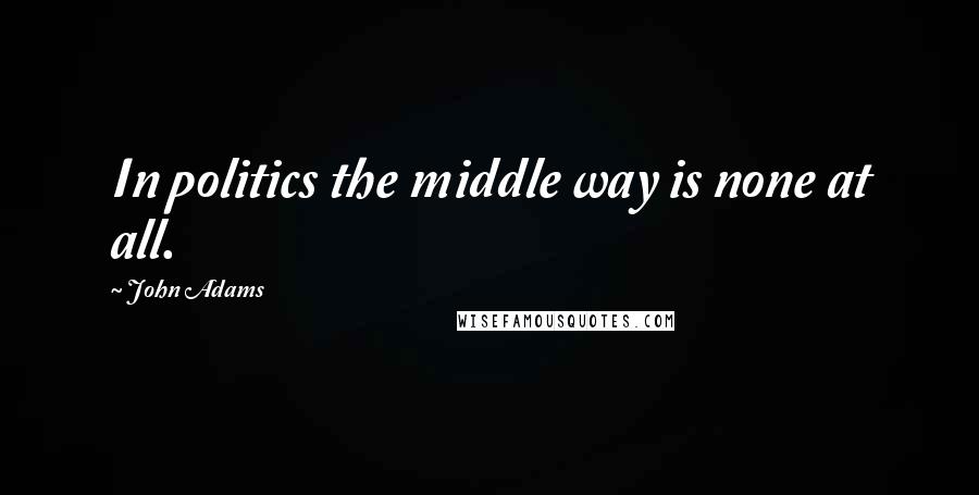 John Adams Quotes: In politics the middle way is none at all.