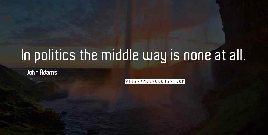 John Adams Quotes: In politics the middle way is none at all.