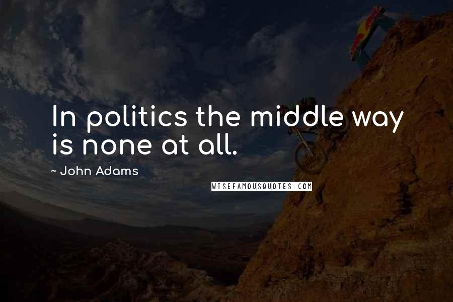 John Adams Quotes: In politics the middle way is none at all.