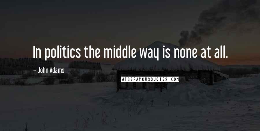 John Adams Quotes: In politics the middle way is none at all.