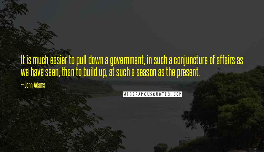 John Adams Quotes: It is much easier to pull down a government, in such a conjuncture of affairs as we have seen, than to build up, at such a season as the present.