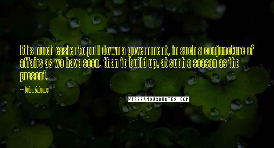 John Adams Quotes: It is much easier to pull down a government, in such a conjuncture of affairs as we have seen, than to build up, at such a season as the present.