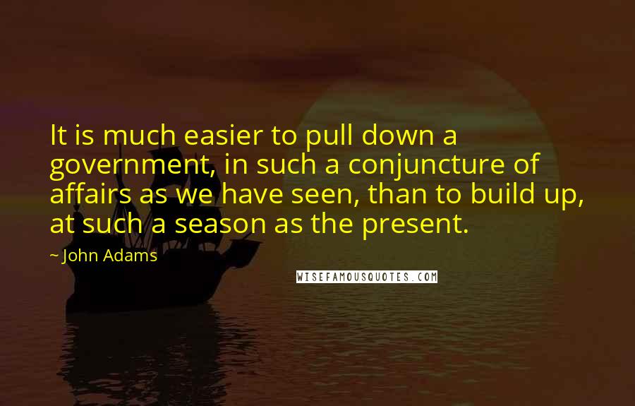 John Adams Quotes: It is much easier to pull down a government, in such a conjuncture of affairs as we have seen, than to build up, at such a season as the present.