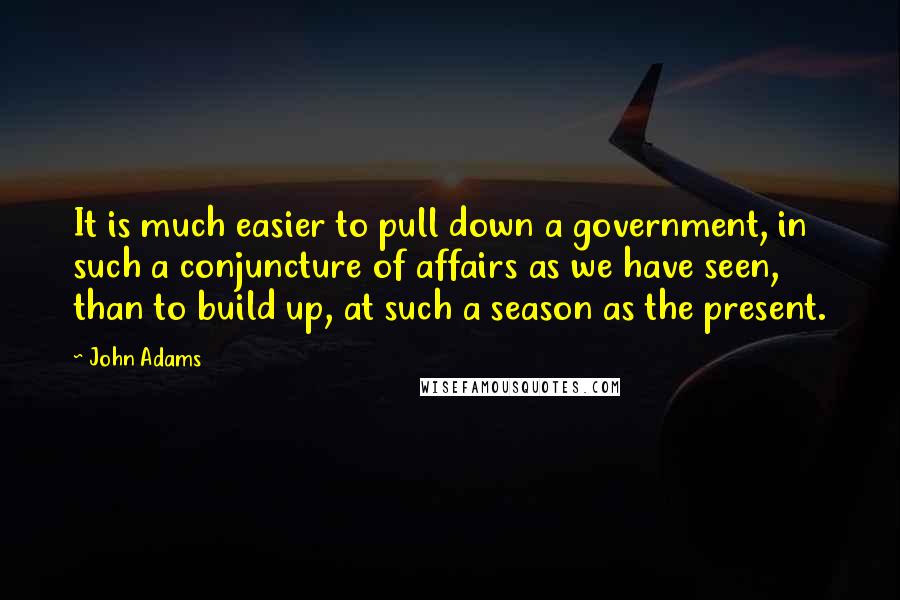 John Adams Quotes: It is much easier to pull down a government, in such a conjuncture of affairs as we have seen, than to build up, at such a season as the present.