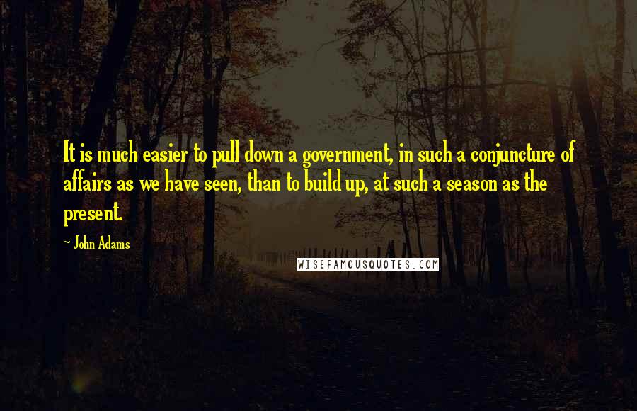 John Adams Quotes: It is much easier to pull down a government, in such a conjuncture of affairs as we have seen, than to build up, at such a season as the present.