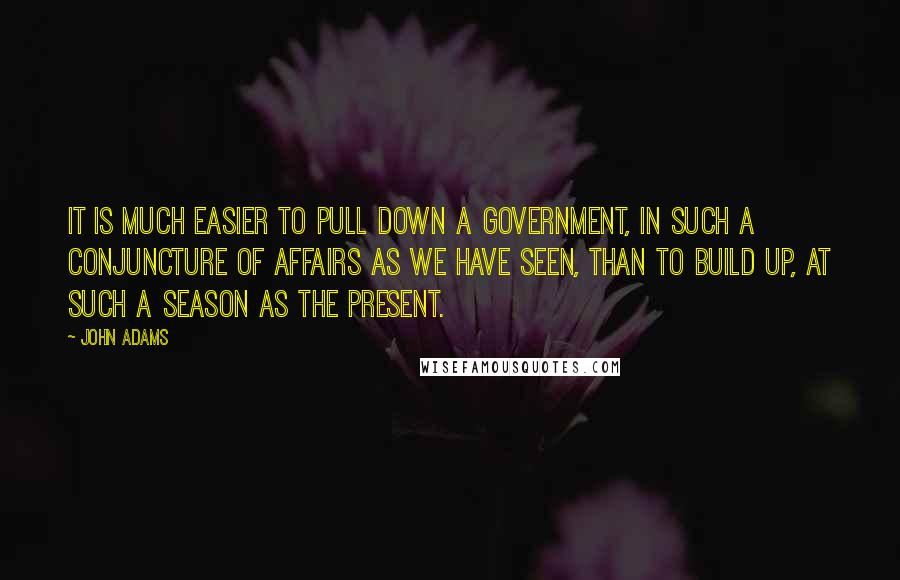 John Adams Quotes: It is much easier to pull down a government, in such a conjuncture of affairs as we have seen, than to build up, at such a season as the present.