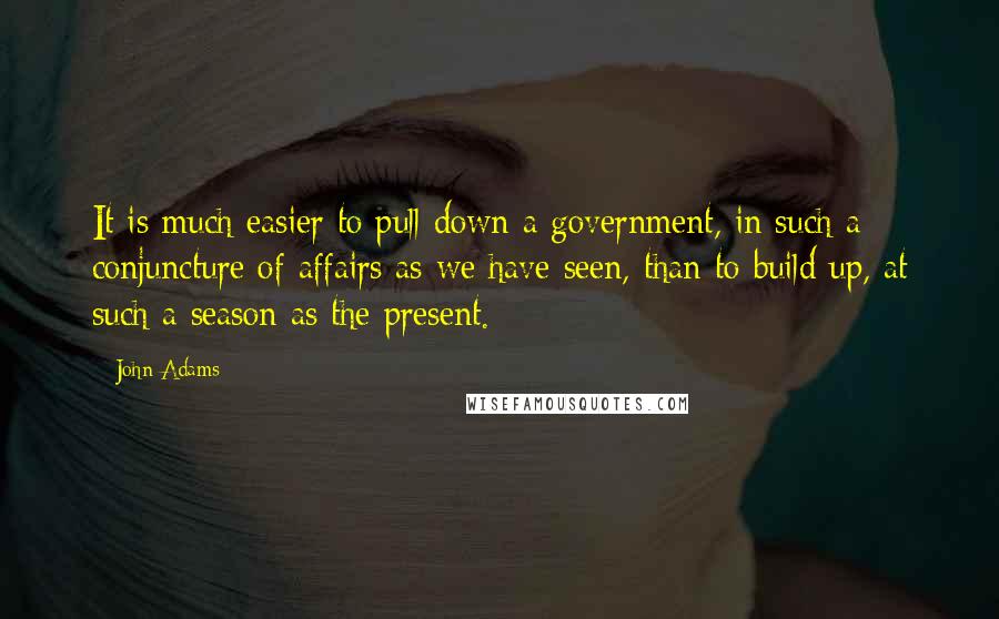 John Adams Quotes: It is much easier to pull down a government, in such a conjuncture of affairs as we have seen, than to build up, at such a season as the present.