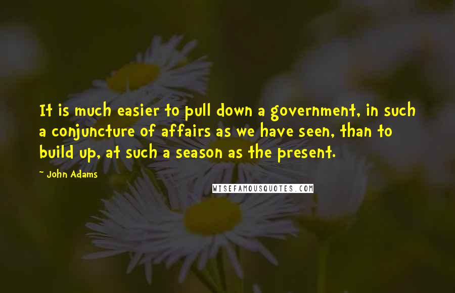 John Adams Quotes: It is much easier to pull down a government, in such a conjuncture of affairs as we have seen, than to build up, at such a season as the present.