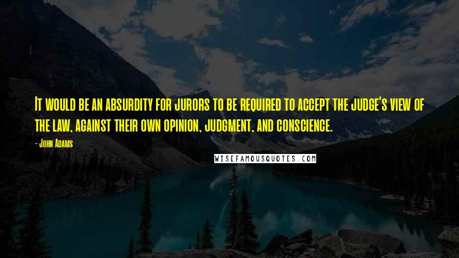 John Adams Quotes: It would be an absurdity for jurors to be required to accept the judge's view of the law, against their own opinion, judgment, and conscience.