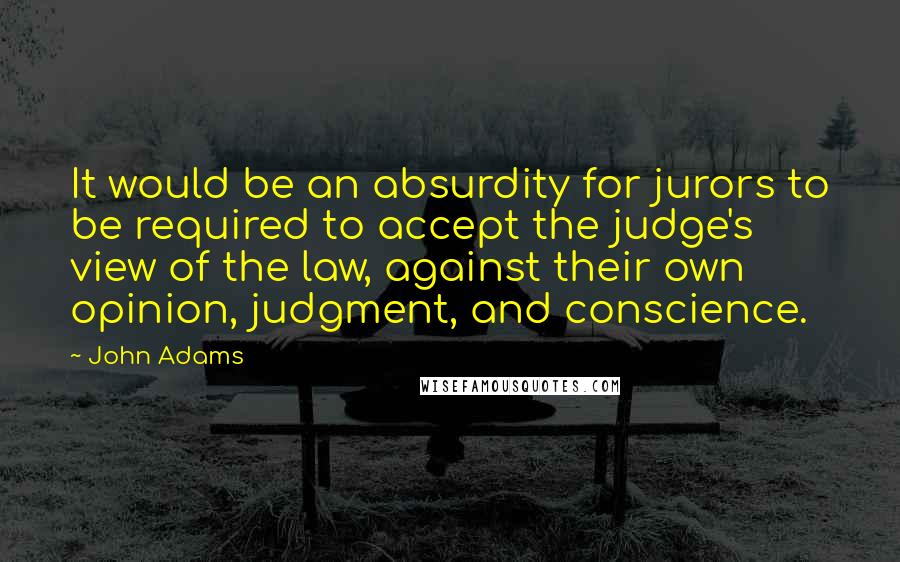 John Adams Quotes: It would be an absurdity for jurors to be required to accept the judge's view of the law, against their own opinion, judgment, and conscience.