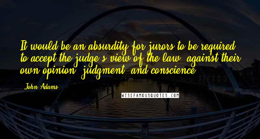 John Adams Quotes: It would be an absurdity for jurors to be required to accept the judge's view of the law, against their own opinion, judgment, and conscience.