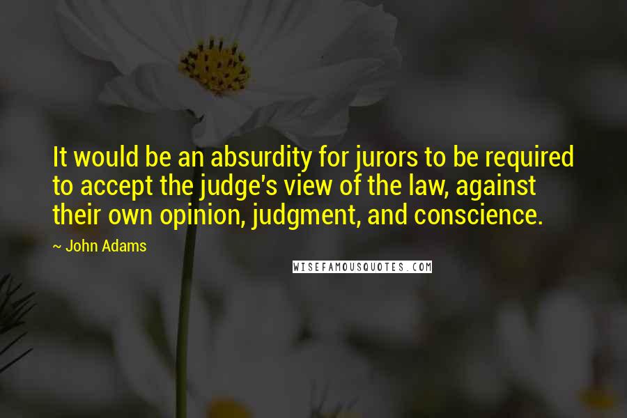 John Adams Quotes: It would be an absurdity for jurors to be required to accept the judge's view of the law, against their own opinion, judgment, and conscience.