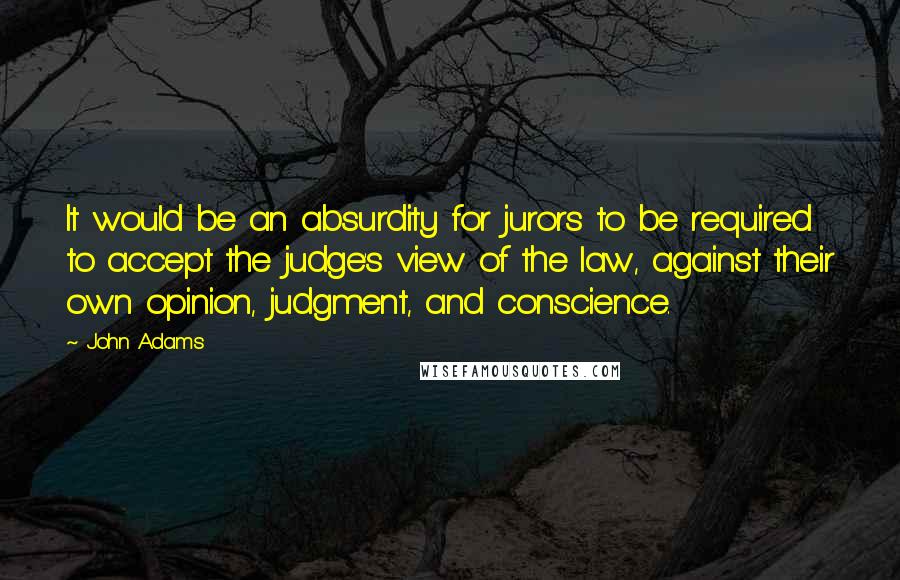 John Adams Quotes: It would be an absurdity for jurors to be required to accept the judge's view of the law, against their own opinion, judgment, and conscience.