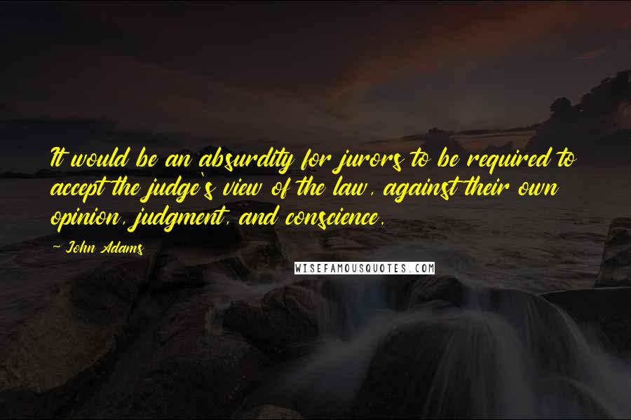 John Adams Quotes: It would be an absurdity for jurors to be required to accept the judge's view of the law, against their own opinion, judgment, and conscience.