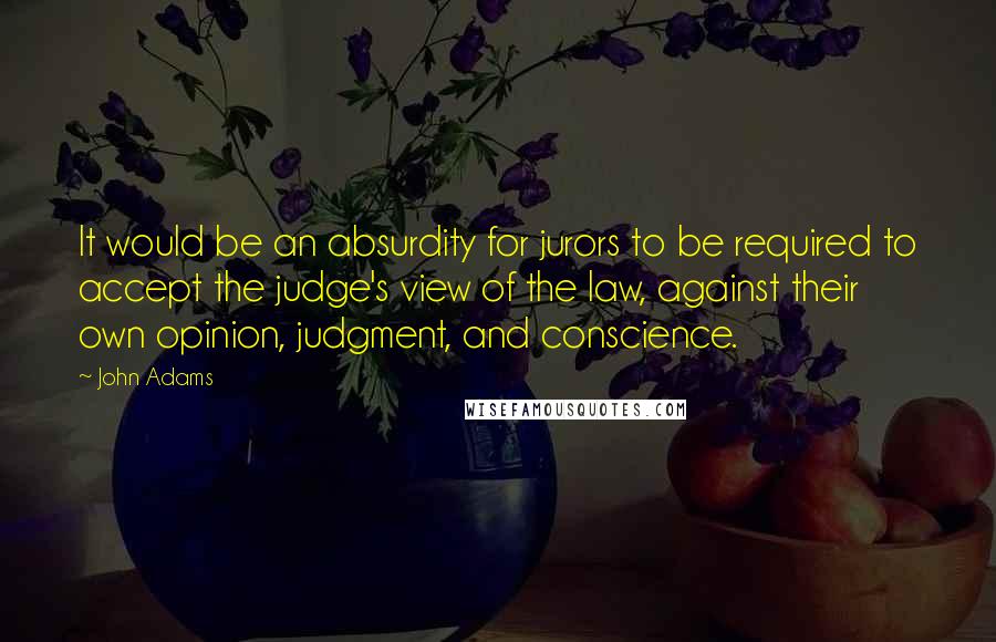 John Adams Quotes: It would be an absurdity for jurors to be required to accept the judge's view of the law, against their own opinion, judgment, and conscience.