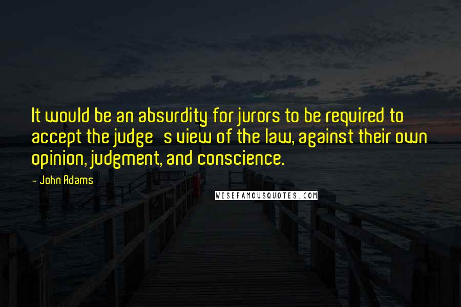 John Adams Quotes: It would be an absurdity for jurors to be required to accept the judge's view of the law, against their own opinion, judgment, and conscience.