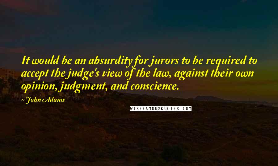 John Adams Quotes: It would be an absurdity for jurors to be required to accept the judge's view of the law, against their own opinion, judgment, and conscience.