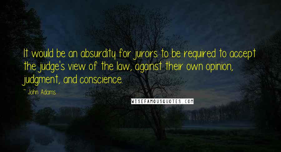 John Adams Quotes: It would be an absurdity for jurors to be required to accept the judge's view of the law, against their own opinion, judgment, and conscience.