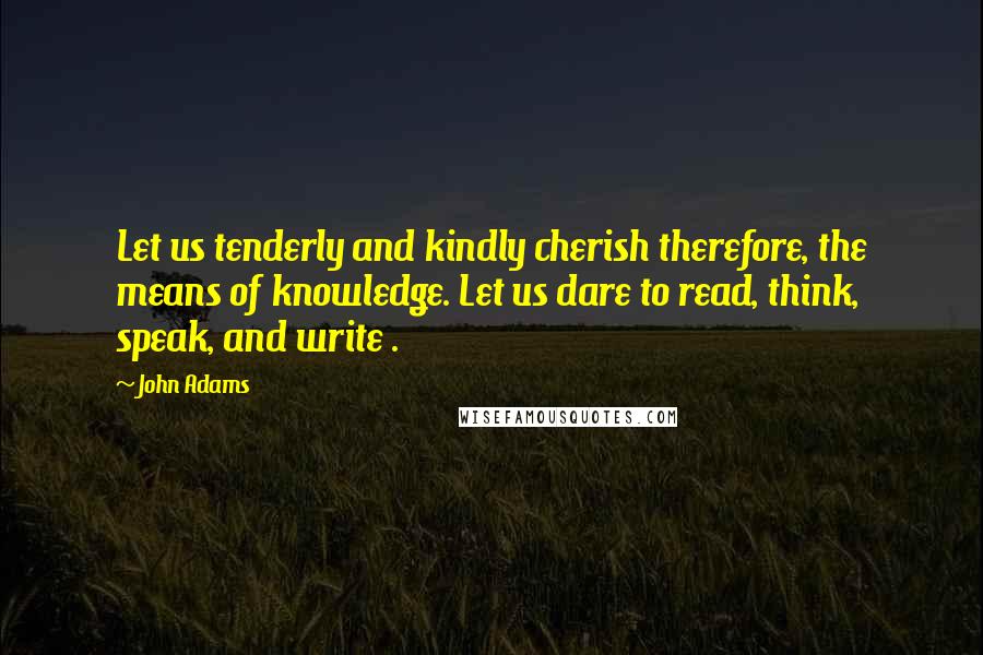 John Adams Quotes: Let us tenderly and kindly cherish therefore, the means of knowledge. Let us dare to read, think, speak, and write .