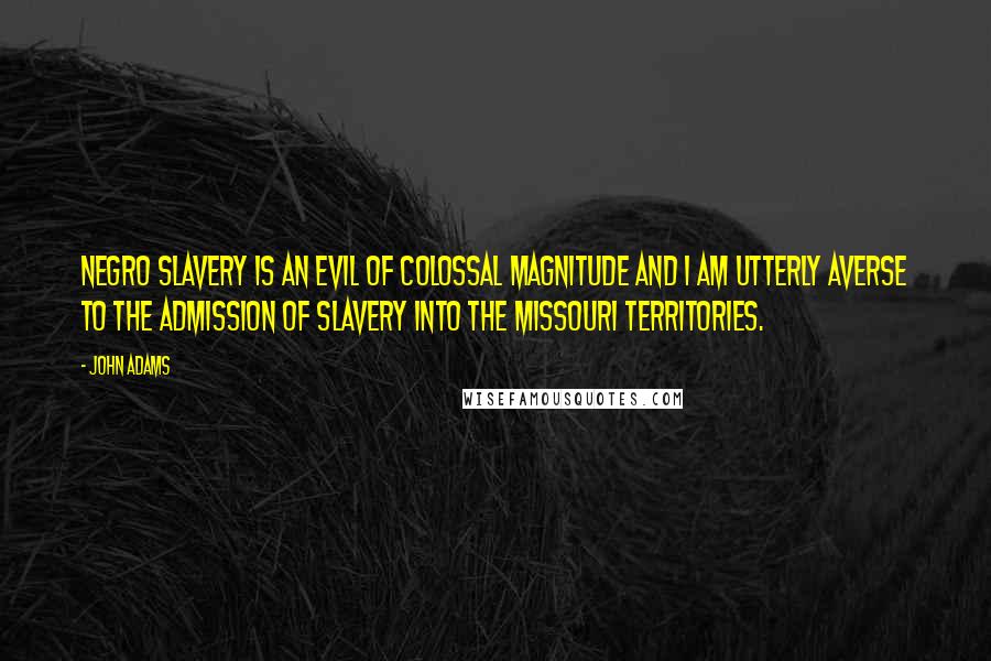 John Adams Quotes: Negro Slavery is an evil of Colossal magnitude and I am utterly averse to the admission of Slavery into the Missouri Territories.