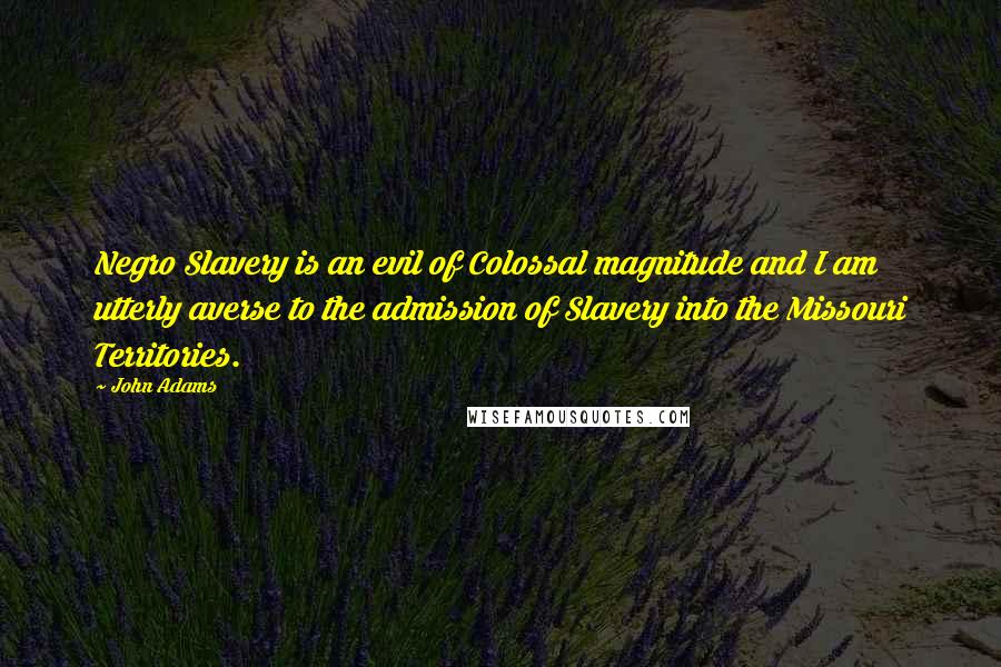 John Adams Quotes: Negro Slavery is an evil of Colossal magnitude and I am utterly averse to the admission of Slavery into the Missouri Territories.