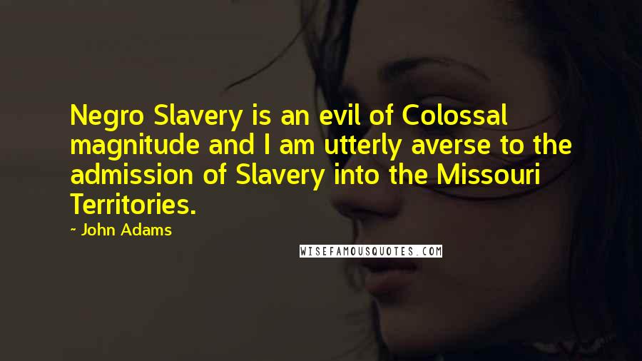 John Adams Quotes: Negro Slavery is an evil of Colossal magnitude and I am utterly averse to the admission of Slavery into the Missouri Territories.