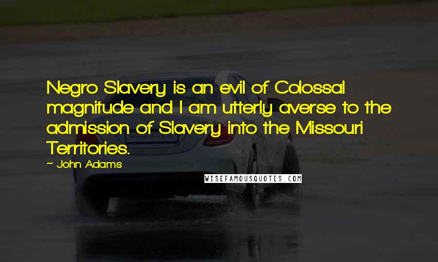 John Adams Quotes: Negro Slavery is an evil of Colossal magnitude and I am utterly averse to the admission of Slavery into the Missouri Territories.