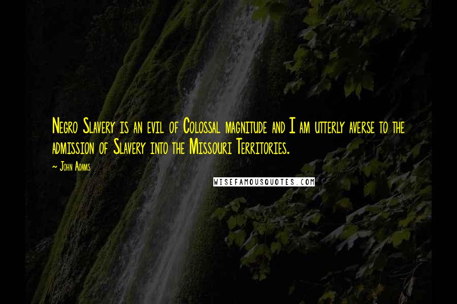 John Adams Quotes: Negro Slavery is an evil of Colossal magnitude and I am utterly averse to the admission of Slavery into the Missouri Territories.