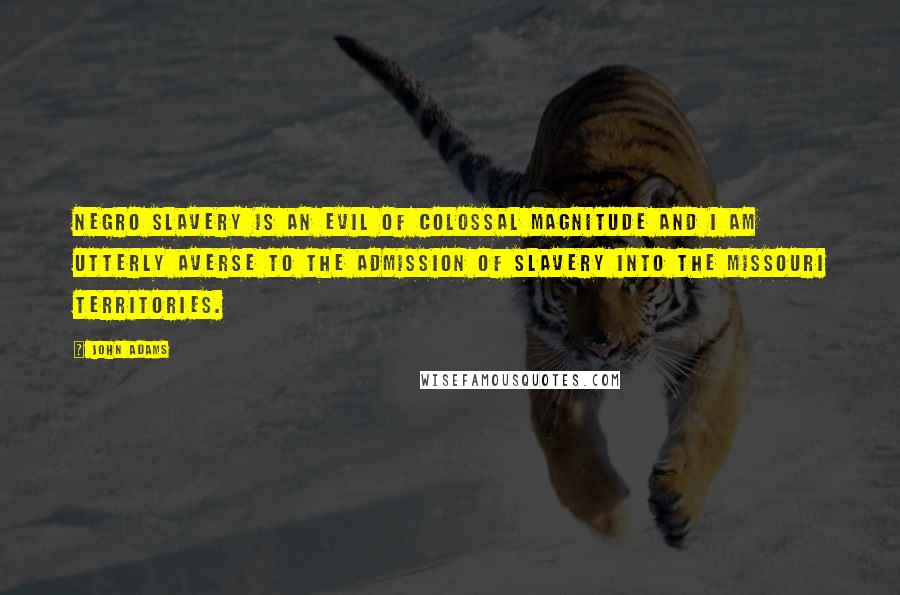 John Adams Quotes: Negro Slavery is an evil of Colossal magnitude and I am utterly averse to the admission of Slavery into the Missouri Territories.