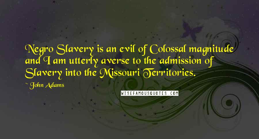 John Adams Quotes: Negro Slavery is an evil of Colossal magnitude and I am utterly averse to the admission of Slavery into the Missouri Territories.