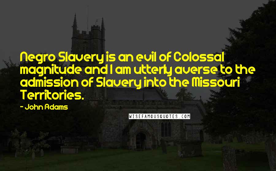 John Adams Quotes: Negro Slavery is an evil of Colossal magnitude and I am utterly averse to the admission of Slavery into the Missouri Territories.