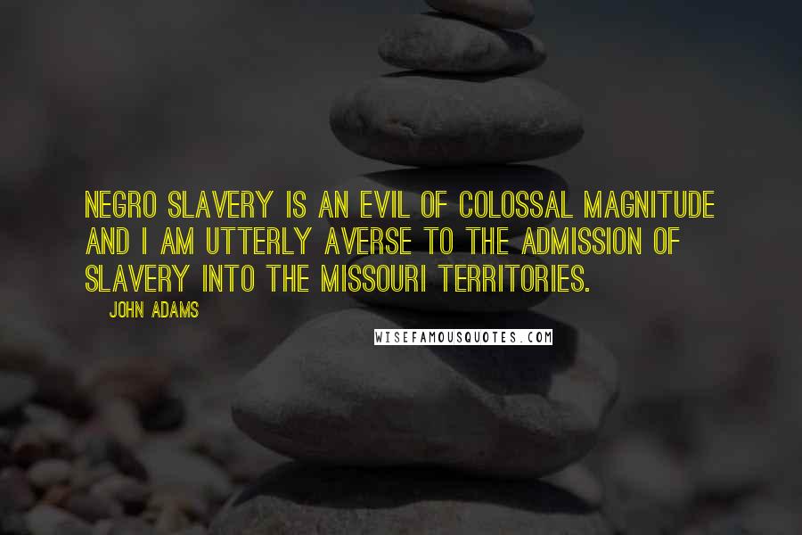 John Adams Quotes: Negro Slavery is an evil of Colossal magnitude and I am utterly averse to the admission of Slavery into the Missouri Territories.