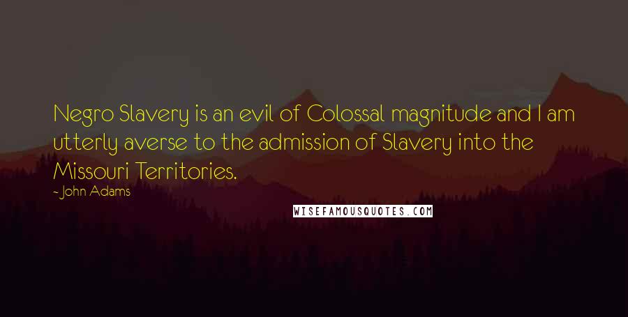 John Adams Quotes: Negro Slavery is an evil of Colossal magnitude and I am utterly averse to the admission of Slavery into the Missouri Territories.