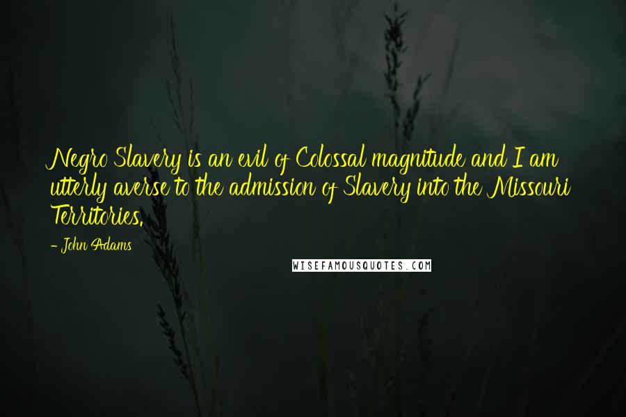 John Adams Quotes: Negro Slavery is an evil of Colossal magnitude and I am utterly averse to the admission of Slavery into the Missouri Territories.