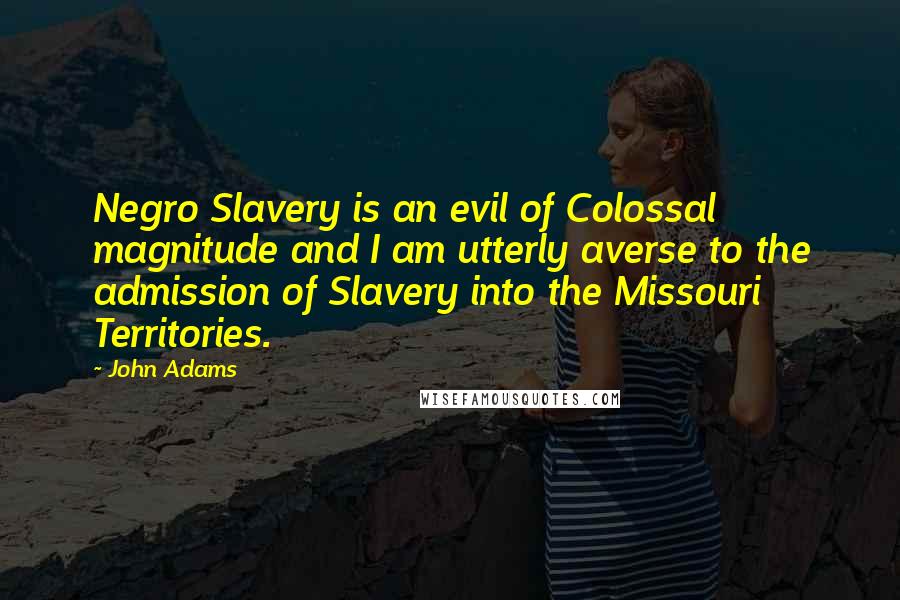 John Adams Quotes: Negro Slavery is an evil of Colossal magnitude and I am utterly averse to the admission of Slavery into the Missouri Territories.