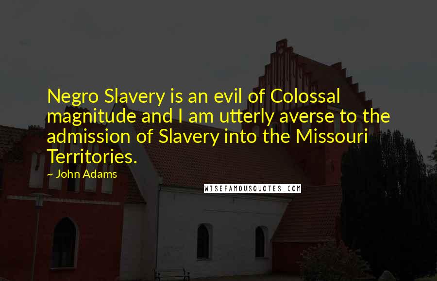 John Adams Quotes: Negro Slavery is an evil of Colossal magnitude and I am utterly averse to the admission of Slavery into the Missouri Territories.