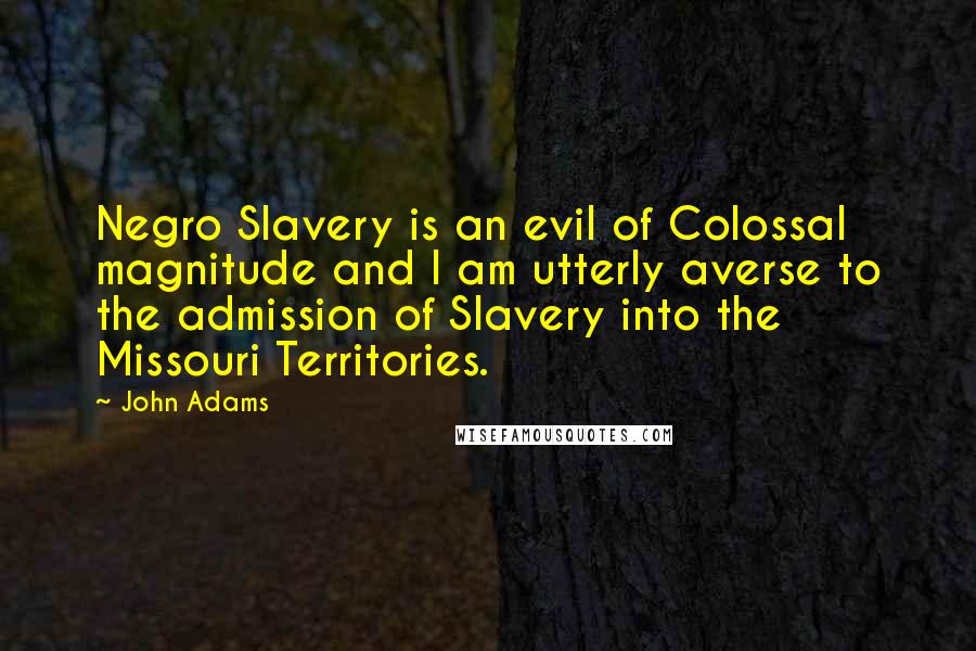 John Adams Quotes: Negro Slavery is an evil of Colossal magnitude and I am utterly averse to the admission of Slavery into the Missouri Territories.