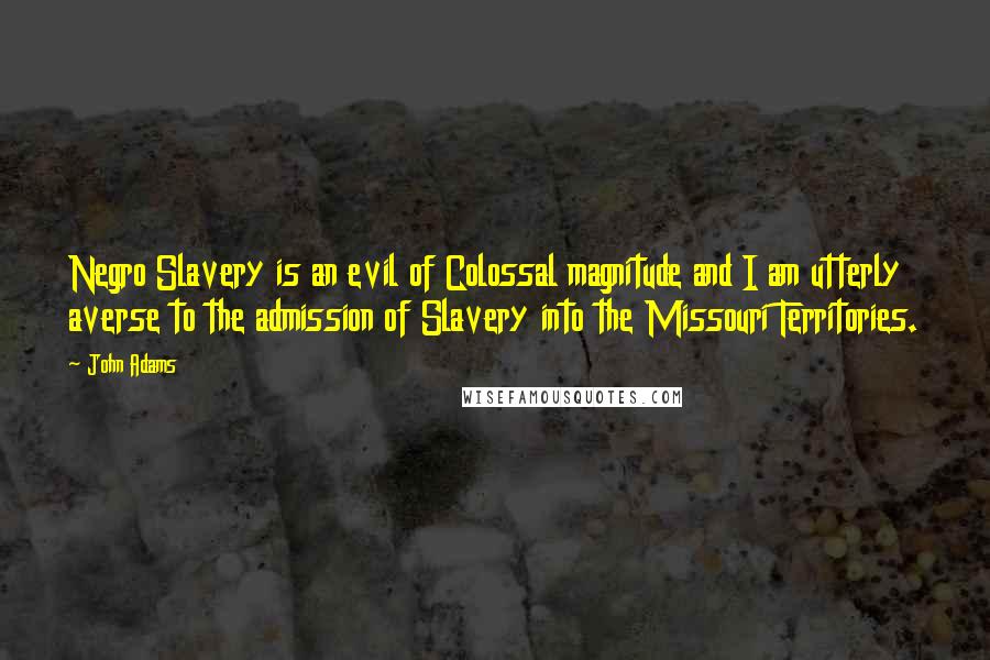 John Adams Quotes: Negro Slavery is an evil of Colossal magnitude and I am utterly averse to the admission of Slavery into the Missouri Territories.