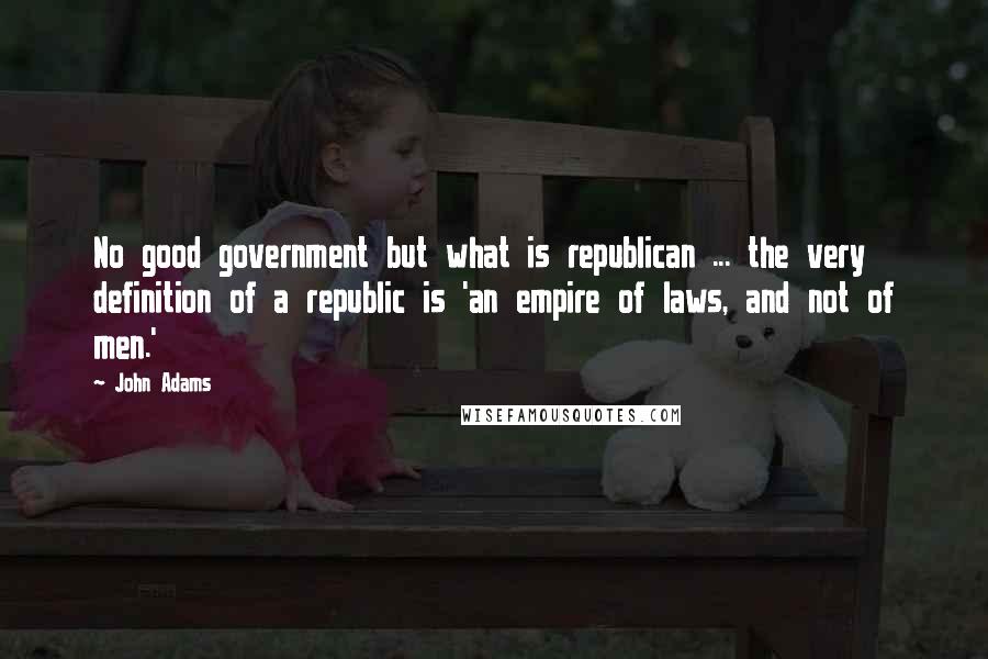 John Adams Quotes: No good government but what is republican ... the very definition of a republic is 'an empire of laws, and not of men.'