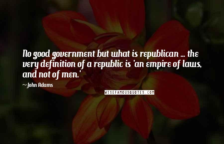 John Adams Quotes: No good government but what is republican ... the very definition of a republic is 'an empire of laws, and not of men.'