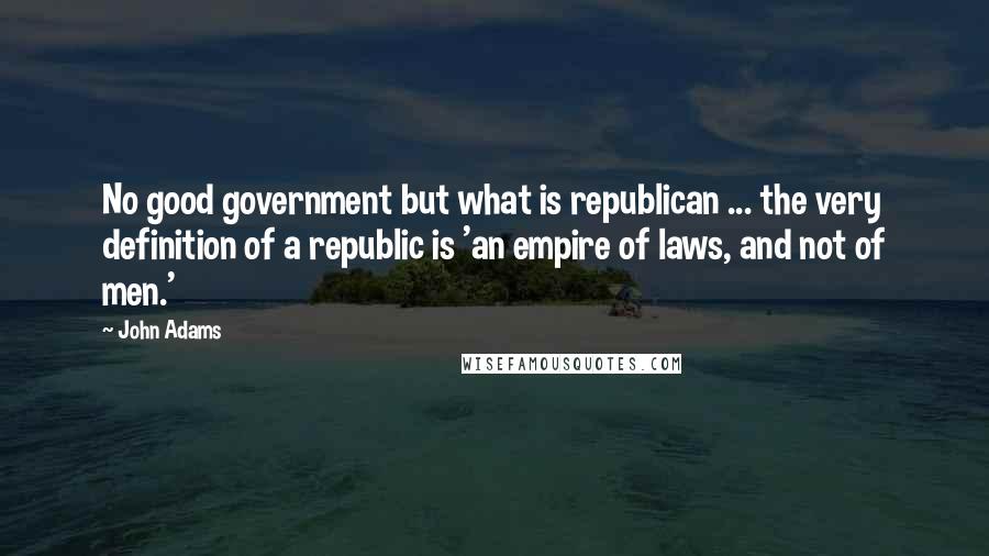 John Adams Quotes: No good government but what is republican ... the very definition of a republic is 'an empire of laws, and not of men.'