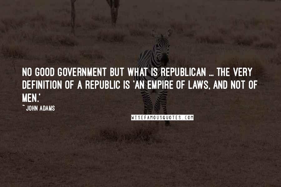 John Adams Quotes: No good government but what is republican ... the very definition of a republic is 'an empire of laws, and not of men.'