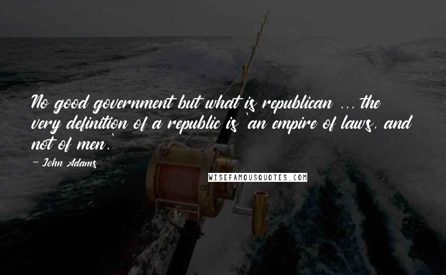 John Adams Quotes: No good government but what is republican ... the very definition of a republic is 'an empire of laws, and not of men.'