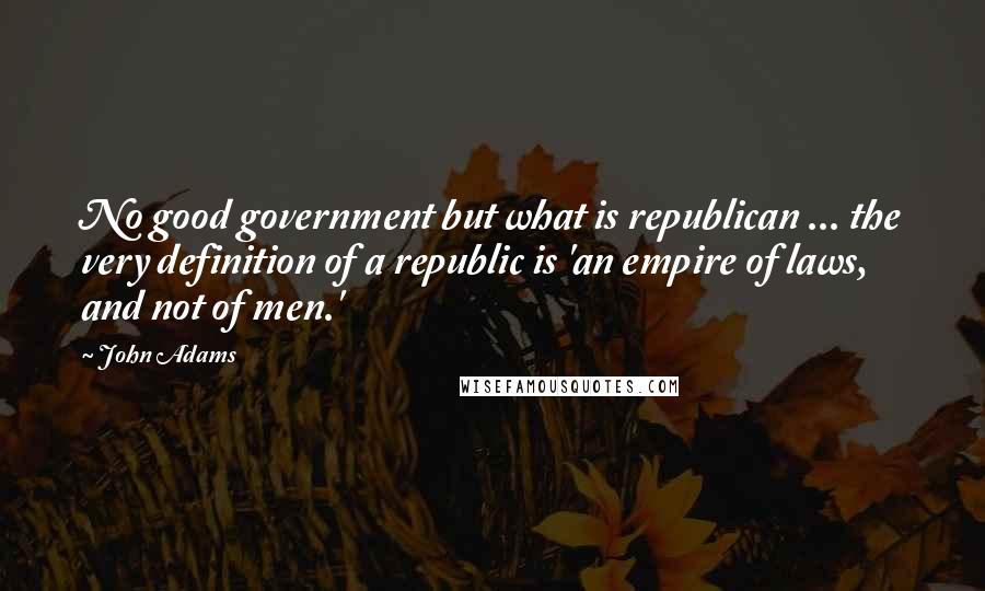 John Adams Quotes: No good government but what is republican ... the very definition of a republic is 'an empire of laws, and not of men.'