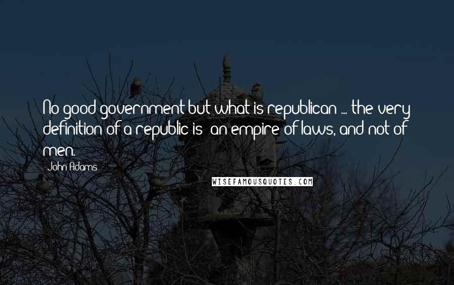 John Adams Quotes: No good government but what is republican ... the very definition of a republic is 'an empire of laws, and not of men.'