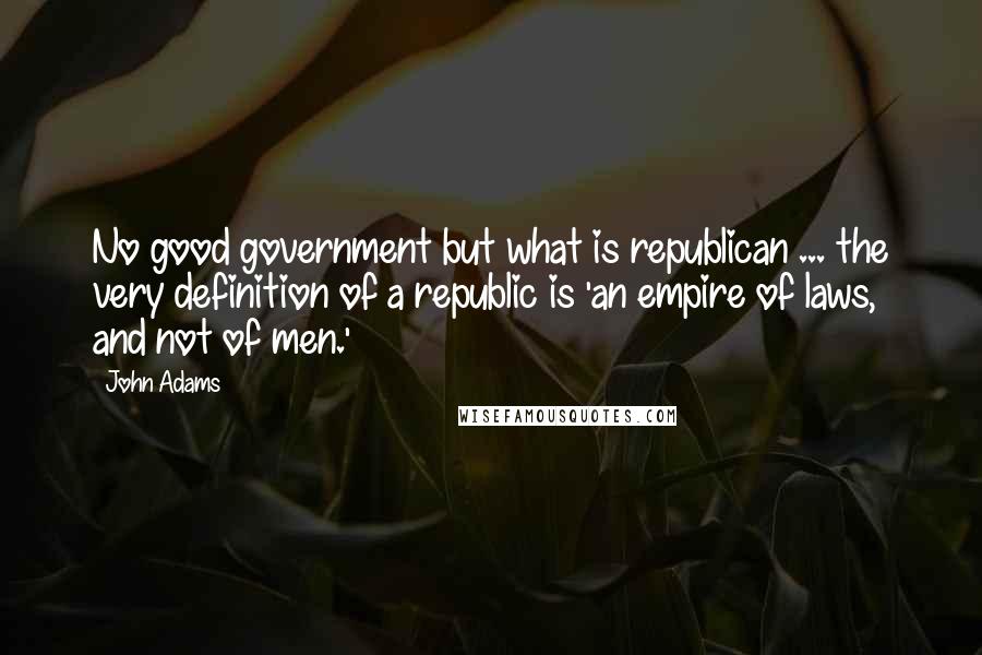 John Adams Quotes: No good government but what is republican ... the very definition of a republic is 'an empire of laws, and not of men.'