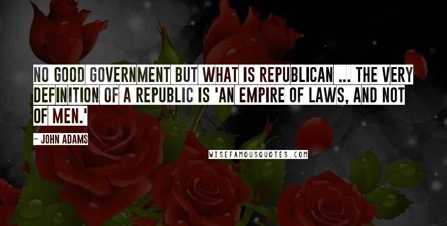 John Adams Quotes: No good government but what is republican ... the very definition of a republic is 'an empire of laws, and not of men.'