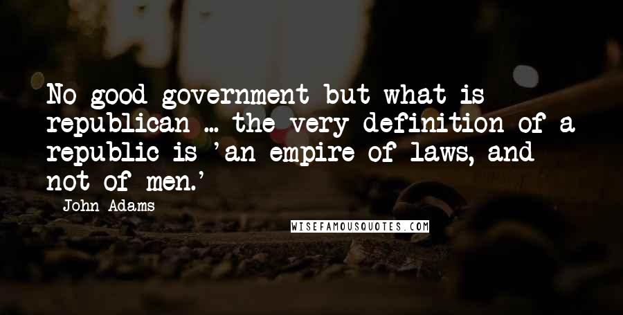 John Adams Quotes: No good government but what is republican ... the very definition of a republic is 'an empire of laws, and not of men.'